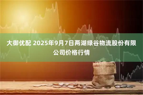 大御优配 2025年9月7日两湖绿谷物流股份有限公司价格行情