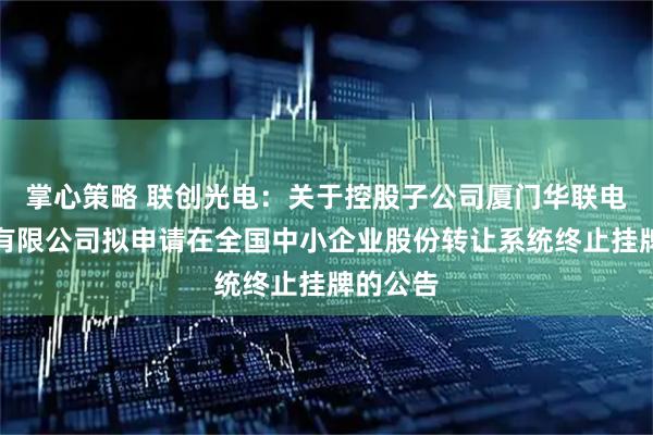 掌心策略 联创光电：关于控股子公司厦门华联电子股份有限公司拟申请在全国中小企业股份转让系统终止挂牌的公告