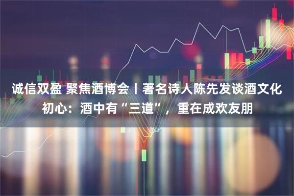 诚信双盈 聚焦酒博会丨著名诗人陈先发谈酒文化初心：酒中有“三道”，重在成欢友朋