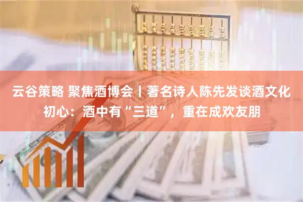 云谷策略 聚焦酒博会丨著名诗人陈先发谈酒文化初心：酒中有“三道”，重在成欢友朋