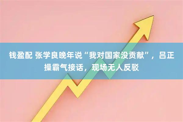 钱盈配 张学良晚年说“我对国家没贡献”，吕正操霸气接话，现场无人反驳