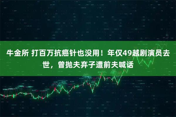 牛金所 打百万抗癌针也没用！年仅49越剧演员去世，曾抛夫弃子遭前夫喊话