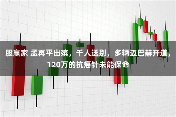 股赢家 孟再平出殡，千人送别，多辆迈巴赫开道，120万的抗癌针未能保命