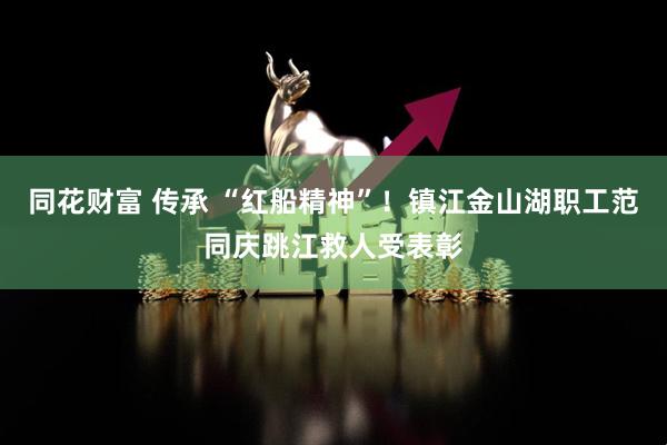 同花财富 传承 “红船精神”！镇江金山湖职工范同庆跳江救人受表彰