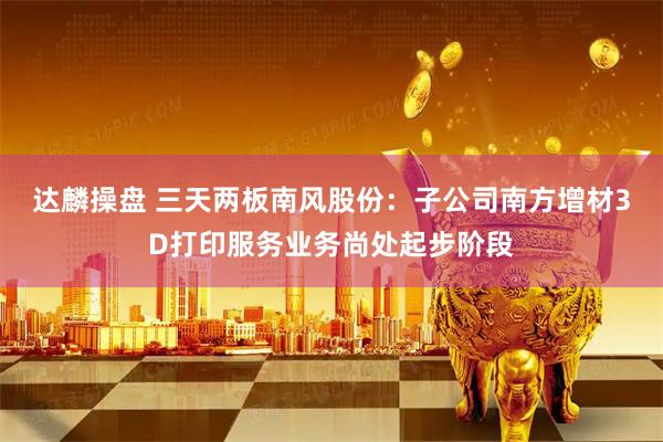 达麟操盘 三天两板南风股份：子公司南方增材3D打印服务业务尚处起步阶段