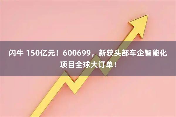 闪牛 150亿元！600699，新获头部车企智能化项目全球大订单！