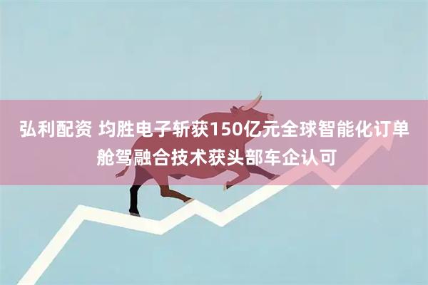 弘利配资 均胜电子斩获150亿元全球智能化订单 舱驾融合技术获头部车企认可