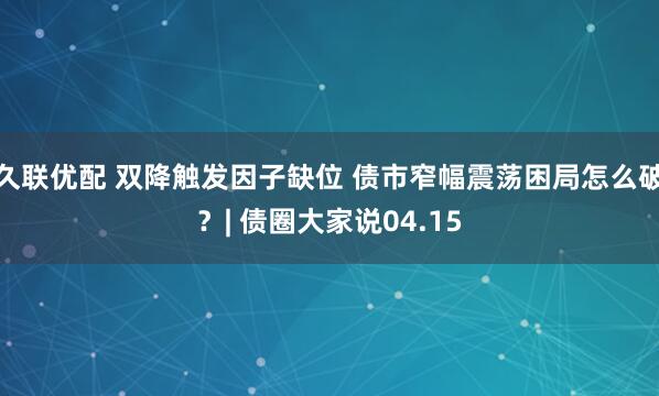 久联优配 双降触发因子缺位 债市窄幅震荡困局怎么破？| 债圈大家说04.15