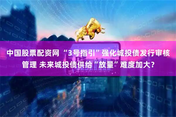 中国股票配资网 “3号指引”强化城投债发行审核管理 未来城投债供给“放量”难度加大？
