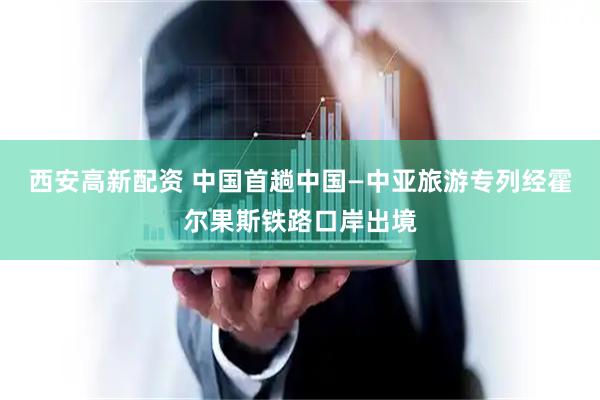 西安高新配资 中国首趟中国—中亚旅游专列经霍尔果斯铁路口岸出境