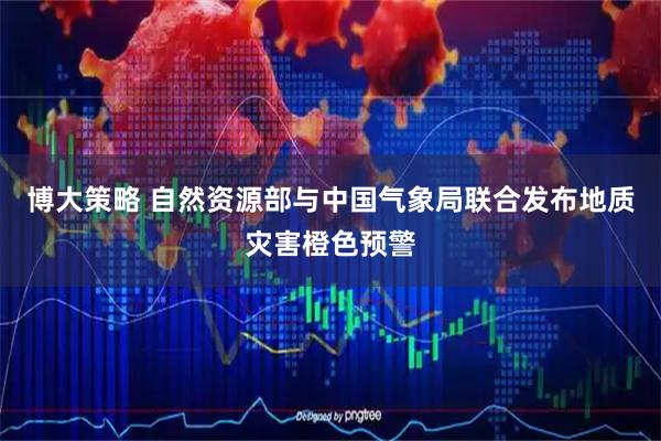 博大策略 自然资源部与中国气象局联合发布地质灾害橙色预警