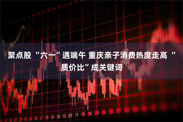 聚点股 “六一”遇端午 重庆亲子消费热度走高 “质价比”成关键词