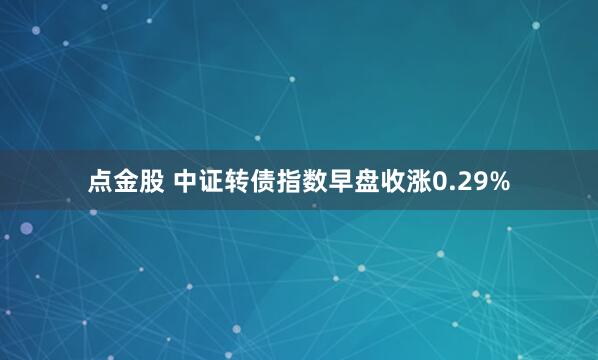 点金股 中证转债指数早盘收涨0.29%