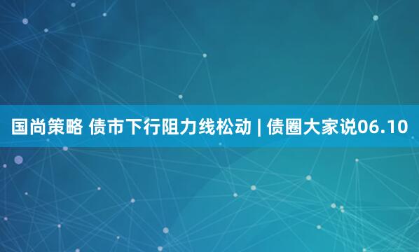 国尚策略 债市下行阻力线松动 | 债圈大家说06.10