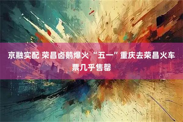 京融实配 荣昌卤鹅爆火 “五一”重庆去荣昌火车票几乎售罄