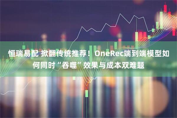 恒瑞易配 掀翻传统推荐！OneRec端到端模型如何同时“吞噬”效果与成本双难题