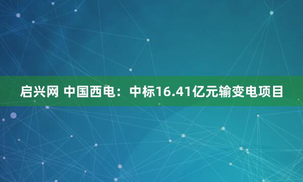 启兴网 中国西电：中标16.41亿元输变电项目