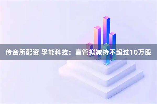 传金所配资 孚能科技：高管拟减持不超过10万股