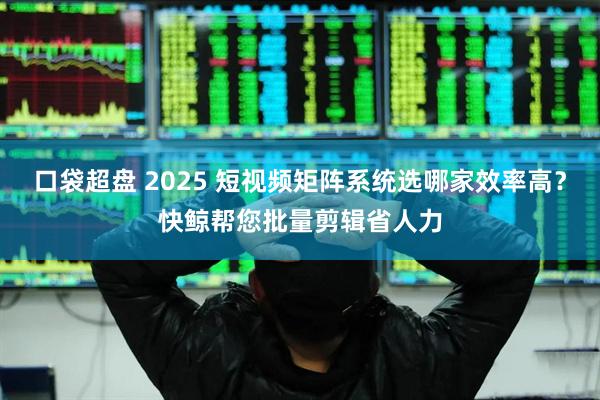 口袋超盘 2025 短视频矩阵系统选哪家效率高？快鲸帮您批量剪辑省人力