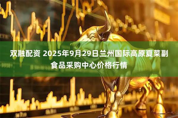 双融配资 2025年9月29日兰州国际高原夏菜副食品采购中心价格行情