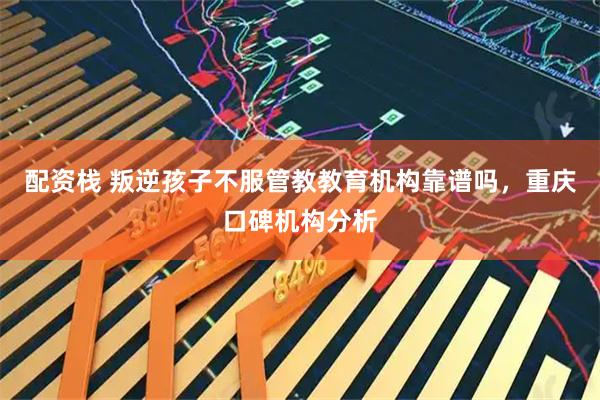 配资栈 叛逆孩子不服管教教育机构靠谱吗，重庆口碑机构分析