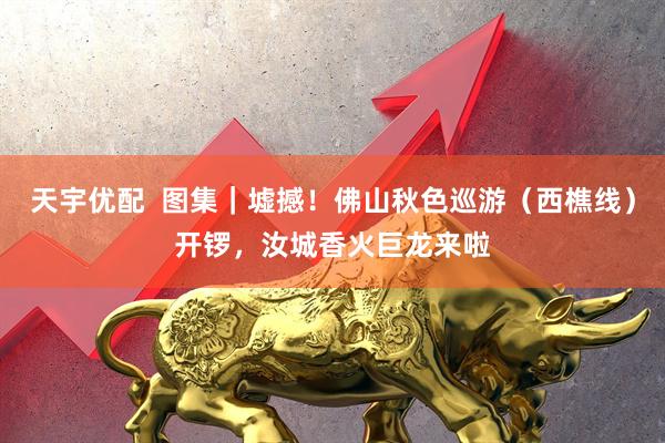 天宇优配  图集｜墟撼！佛山秋色巡游（西樵线）开锣，汝城香火巨龙来啦