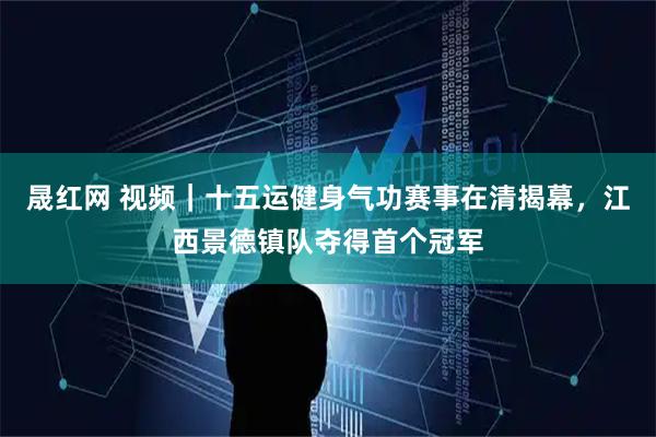 晟红网 视频｜十五运健身气功赛事在清揭幕，江西景德镇队夺得首个冠军