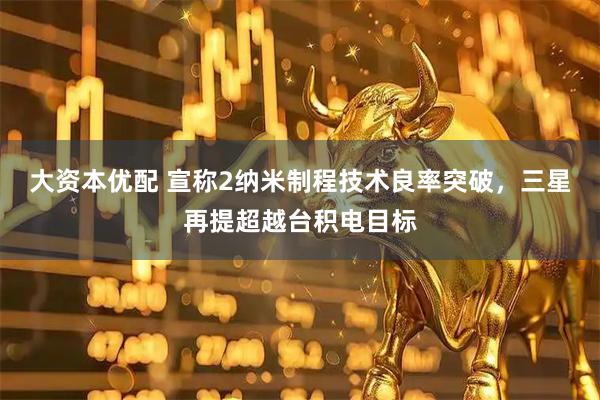 大资本优配 宣称2纳米制程技术良率突破，三星再提超越台积电目标