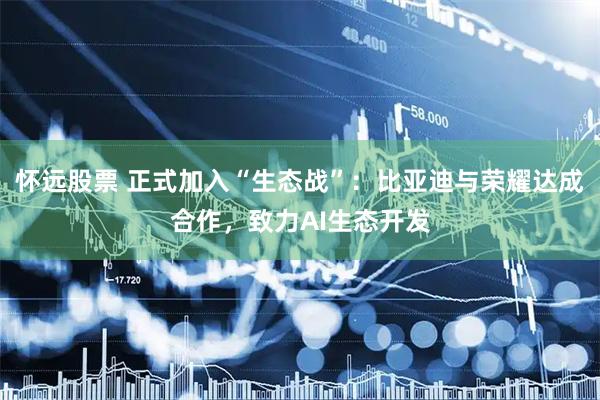 怀远股票 正式加入“生态战”：比亚迪与荣耀达成合作，致力AI生态开发
