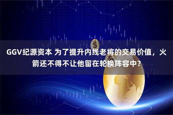 GGV纪源资本 为了提升内线老将的交易价值，火箭还不得不让他留在轮换阵容中？