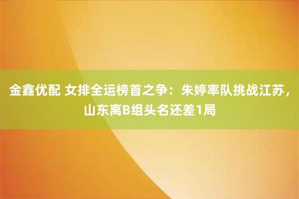 金鑫优配 女排全运榜首之争：朱婷率队挑战江苏，山东离B组头名还差1局