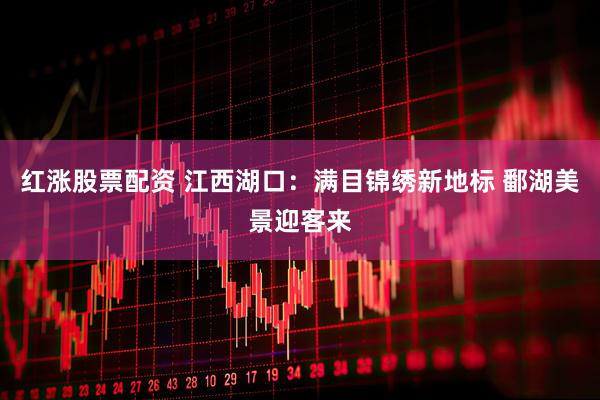 红涨股票配资 江西湖口：满目锦绣新地标 鄱湖美景迎客来