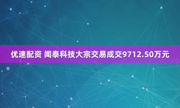 优速配资 闻泰科技大宗交易成交9712.50万元