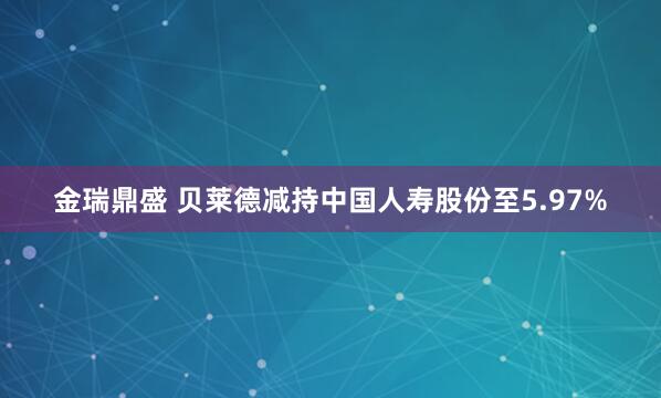 金瑞鼎盛 贝莱德减持中国人寿股份至5.97%