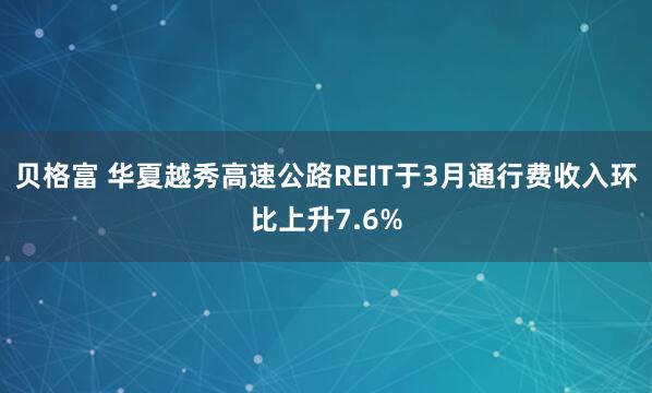 贝格富 华夏越秀高速公路REIT于3月通行费收入环比上升7.6%