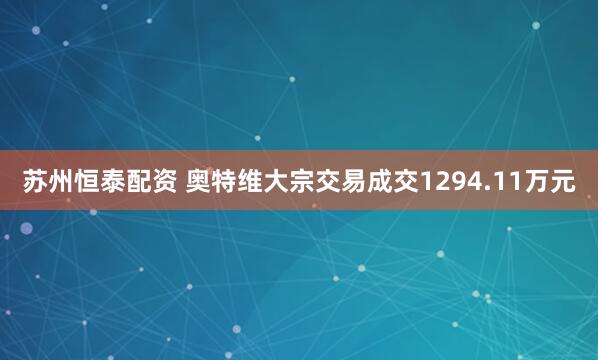 苏州恒泰配资 奥特维大宗交易成交1294.11万元