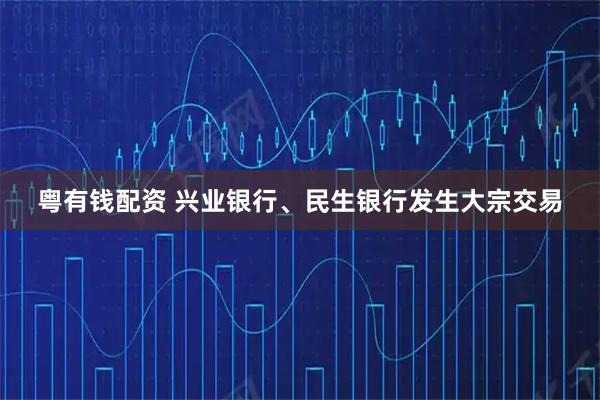 粤有钱配资 兴业银行、民生银行发生大宗交易