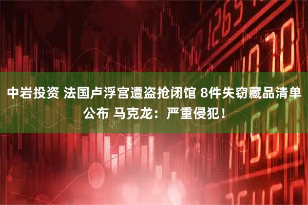 中岩投资 法国卢浮宫遭盗抢闭馆 8件失窃藏品清单公布 马克龙：严重侵犯！