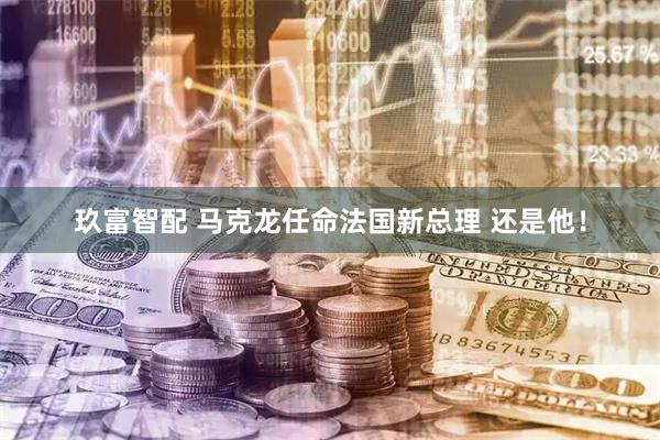 玖富智配 马克龙任命法国新总理 还是他！