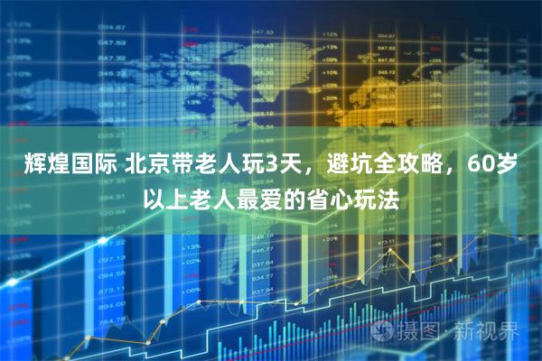 辉煌国际 北京带老人玩3天，避坑全攻略，60岁以上老人最爱的省心玩法