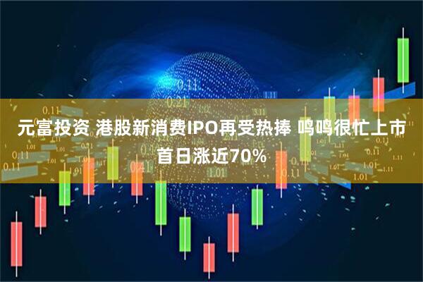 元富投资 港股新消费IPO再受热捧 鸣鸣很忙上市首日涨近70%