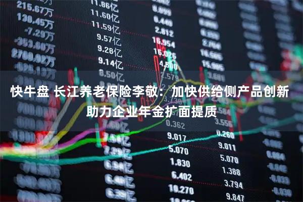 快牛盘 长江养老保险李敬：加快供给侧产品创新 助力企业年金扩面提质