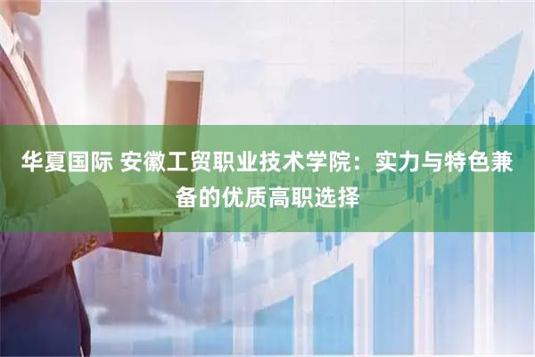 华夏国际 安徽工贸职业技术学院：实力与特色兼备的优质高职选择