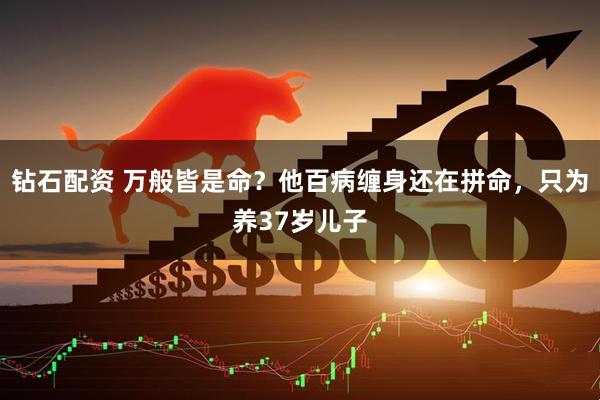 钻石配资 万般皆是命？他百病缠身还在拼命，只为养37岁儿子