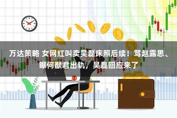 万达策略 女网红叫卖吴磊床照后续！骂赵露思、曝何猷君出轨，吴磊回应来了