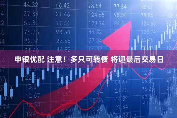 申银优配 注意！多只可转债 将迎最后交易日