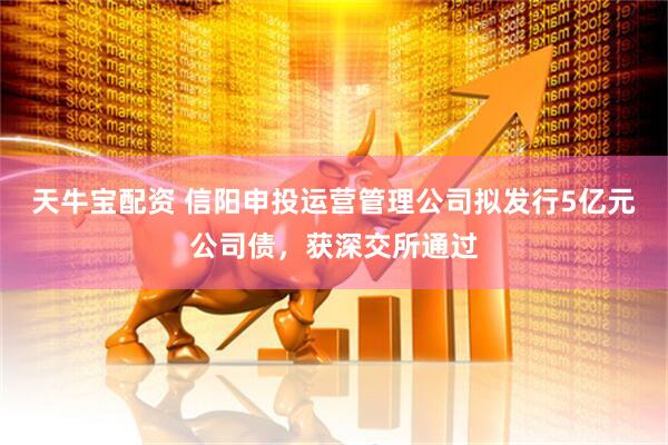 天牛宝配资 信阳申投运营管理公司拟发行5亿元公司债，获深交所通过