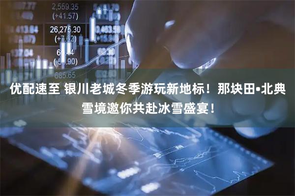 优配速至 银川老城冬季游玩新地标！那块田•北典雪境邀你共赴冰雪盛宴！