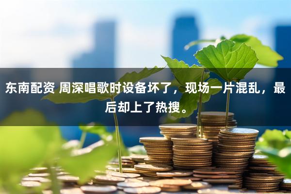 东南配资 周深唱歌时设备坏了，现场一片混乱，最后却上了热搜。