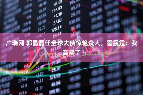 广瑞网 郭晶晶任全球大使惊艳众人，霍震霆：我高攀了